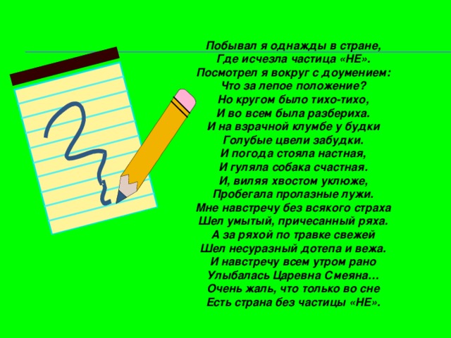 Побывал я однажды в стране, Где исчезла частица «НЕ». Посмотрел я вокруг с доумением: Что за лепое положение? Но кругом было тихо-тихо, И во всем была разбериха. И на взрачной клумбе у будки Голубые цвели забудки. И погода стояла настная, И гуляла собака счастная. И, виляя хвостом уклюже, Пробегала пролазные лужи. Мне навстречу без всякого страха Шел умытый, причесанный ряха. А за ряхой по травке свежей Шел несуразный дотепа и вежа. И навстречу всем утром рано Улыбалась Царевна Смеяна… Очень жаль, что только во сне Есть страна без частицы «НЕ».