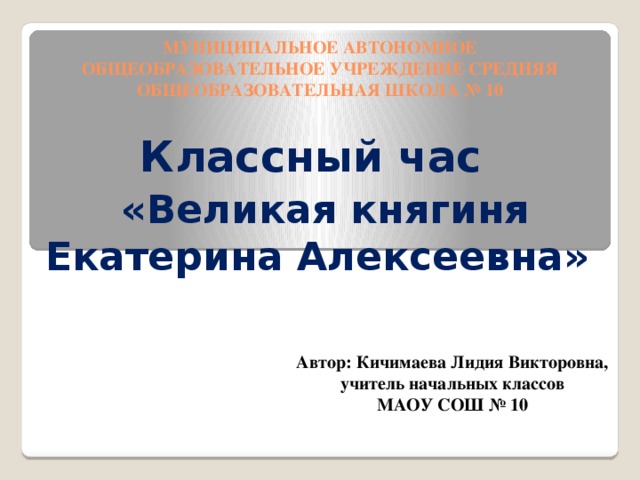 МУНИЦИПАЛЬНОЕ АВТОНОМНОЕ ОБЩЕОБРАЗОВАТЕЛЬНОЕ УЧРЕЖДЕНИЕ СРЕДНЯЯ ОБЩЕОБРАЗОВАТЕЛЬНАЯ ШКОЛА № 10 Классный час  «Великая княгиня  Екатерина Алексеевна»  Автор: Кичимаева Лидия Викторовна,  учитель начальных классов МАОУ СОШ № 10