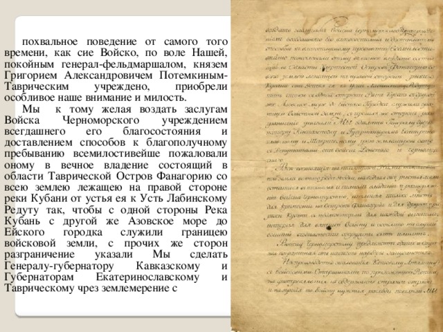 похвальное  поведение от самого того времени, как сие Войско, по воле Нашей, покойным генерал-фельдмаршалом, князем Григорием Александровичем Потемкиным-Таврическим учреждено, приобрели особливое наше внимание и милость. Мы к тому желая воздать заслугам Войска Черноморского учреждением всегдашнего его благосостояния и доставлением способов к благополучному пребыванию всемилостивейше пожаловали оному в вечное владение состоящий в области Таврической Остров Фанагорию со всею землею лежащею на правой стороне реки Кубани от устья ея к Усть Лабинскому Редуту так, чтобы с одной стороны Река Кубань с другой же Азовское море до Ейского городка служили границею войсковой земли, с прочих же сторон разграничение указали Мы сделать Генералу-губернатору Кавказскому и Губернаторам Екатеринославскому и Таврическому чрез землемерение с