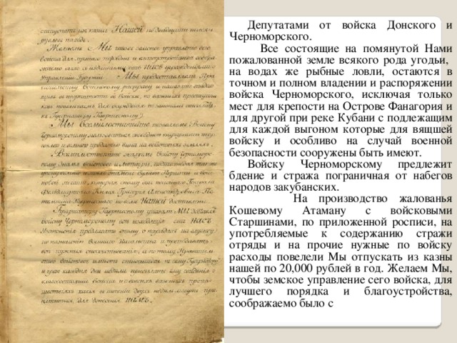 Депутатами от войска Донского и Черноморского.  Все состоящие на помянутой Нами пожалованной земле всякого рода угодьи, на водах же рыбные ловли, остаются в точном и полном владении и распоряжении войска Черноморского, исключая только мест для крепости на Острове Фанагория и для другой при реке Кубани с подлежащим для каждой выгоном которые для вящшей войску и особливо на случай военной безопасности сооружены быть имеют. Войску Черноморскому предлежит бдение и стража пограничная от набегов народов закубанских.  На производство жалованья Кошевому Атаману с войсковыми Старшинами, по приложенной росписи, на употребляемые к содержанию стражи отряды и на прочие нужные по войску расходы повелели Мы отпускать из казны нашей по 20,000 рублей в год. Желаем Мы, чтобы земское управление сего войска, для лучшего порядка и благоустройства, соображаемо было с