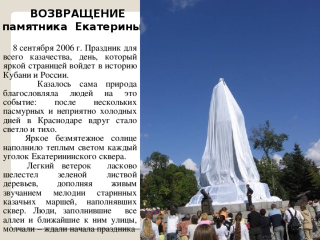 ВОЗВРАЩЕНИЕ памятника Екатерины II  8 сентября 2006 г. Праздник для всего казачества, день, который яркой страницей войдет в историю Кубани и России.  Казалось сама природа благословляла людей на это событие: после нескольких пасмурных и неприятно холодных дней в Краснодаре вдруг стало светло и тихо.  Яркое безмятежное солнце наполнило теплым светом каждый уголок Екатерининского сквера.  Легкий ветерок ласково шелестел зеленой листвой деревьев, дополняя живым звучанием мелодии старинных казачьих маршей, наполнявших сквер. Люди, заполнившие все аллеи и ближайшие к ним улицы, молчали – ждали начала праздника