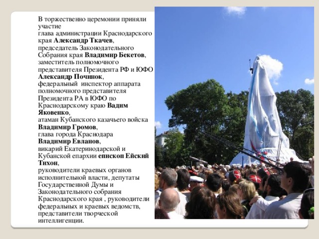 В торжественно церемонии приняли участие глава администрации Краснодарского края Александр Ткачев , председатель Законодательного Собрания края Владимир Бекетов , заместитель полномочного представителя Президента РФ и ЮФО Александр Починок , федеральный инспектор аппарата полномочного представителя Президента РА в ЮФО по Краснодарскому краю Вадим Яковенко , атаман Кубанского казачьего войска Владимир Громов , глава города Краснодара Владимир Евланов , викарий Екатеринодарской и Кубанской епархии епископ Ейский Тихон , руководители краевых органов исполнительной власти, депутаты Государственной Думы и Законодательного собрания Краснодарского края , руководители федеральных и краевых ведомств, представители творческой интеллигенции.