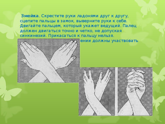 Змейка . Скрестите руки ладонями друг к другу, сцепите пальцы в замок, выверните руки к себе. Двигайте пальцем, который укажет ведущий. Палец должен двигаться точно и четко, не допуская синкинезий. Прикасаться к пальцу нельзя. Последовательно в упражнении должны участвовать все пальцы обеих рук.
