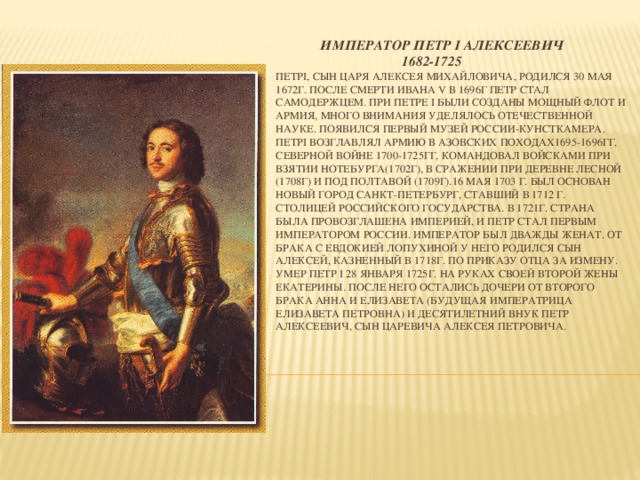 Император Петр I Алексеевич  1682-1725  ПетрI, сын царя Алексея Михайловича, родился 30 мая 1672г. После смерти Ивана V в 1696г Петр стал самодержцем. При Петре I были созданы мощный флот и армия, много внимания уделялось отечественной науке. Появился первый музей России-Кунсткамера. ПетрI возглавлял армию в Азовских походах1695-1696гг, Северной войне 1700-1725гг, командовал войсками при взятии Нотебурга(1702г), в сражении при деревне Лесной (1708г) и под Полтавой (1709г).16 мая 1703 г. Был основан новый город Санкт-Петербург, ставший в 1712 г. столицей Российского государства. В 1721г. страна была провозглашена империей, и Петр стал первым императором России. Император был дважды женат. От брака с Евдокией Лопухиной у него родился сын Алексей, казненный в 1718г. По приказу отца за измену. Умер Петр I 28 января 1725г. на руках своей второй жены Екатерины. После него остались дочери от второго брака Анна и Елизавета (будущая императрица Елизавета Петровна) и десятилетний внук Петр Алексеевич, сын царевича Алексея Петровича.