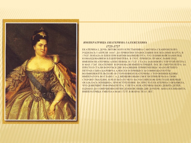 Императрица Екатерина I Алексеевна  1725-1727  Екатерина I, дочь литовского крестьянина Самуила Скавронского. Родилась 5 апреля 16847. До принятия православия носила имя Марта. В 1702г. попала в плен при взятии Мариенбурга русскими войсками под командованием Б.П.Шереметева. В 1703г. приняла православие под именем Екатерины Алексеевны. В 1712г. Стала законной супругой Петра I. В мае 1724г. Екатерину короновали императрицей. После смерти Петра за престол стали бороться две коалиции: приверженцы малолетнего ПетраII (сына царевича Алексея и принцессы Софии Шарлотты Вольфенбюттельской) и сторонники Екатерины. Сторонники вдовы императора во главе с А.Д.Меншиковым смогли привлечь на свою сторону гвардию, в результате чего на российском престоле впервые оказалась женщина. При вступлении на престол Екатерина I объявила, что довершит реформы Петра. У Петра и Екатерины было девять детей, однако до совершеннолетия дожили лишь две дочери: Анна и Елизавета. Императрица умерла 6 мая 1727г. В возрасте 43 лет.