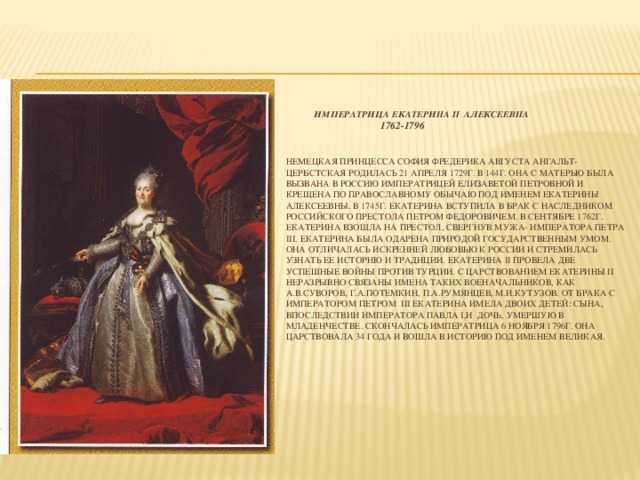 Императрица Екатерина II Алексеевна  1762-1796    Немецкая принцесса София Фредерика Августа Ангальт-Цербстская родилась 21 апреля 1729г. В 144г. Она с матерью была вызвана в Россию императрицей Елизаветой Петровной и крещена по православному обычаю под именем Екатерины Алексеевны. В 1745г. Екатерина вступила в брак с наследником российского престола Петром Федоровичем. В сентябре 1762г. Екатерина взошла на престол, свергнув мужа- императора Петра III. Екатерина была одарена природой государственным умом. Она отличалась искренней любовью к России и стремилась узнать ее историю и традиции. Екатерина II провела две успешные войны против Турции. С царствованием Екатерины II неразрывно связаны имена таких военачальников, как А.В.Суворов, Г.А.Потемкин, П.А.Румянцев, М.И.Кутузов. От брака с императором Петром III Екатерина имела двоих детей: сына, впоследствии императора Павла I,и дочь, умершую в младенчестве. Скончалась императрица 6 ноября 1796г. Она царствовала 34 года и вошла в историю под именем Великая.