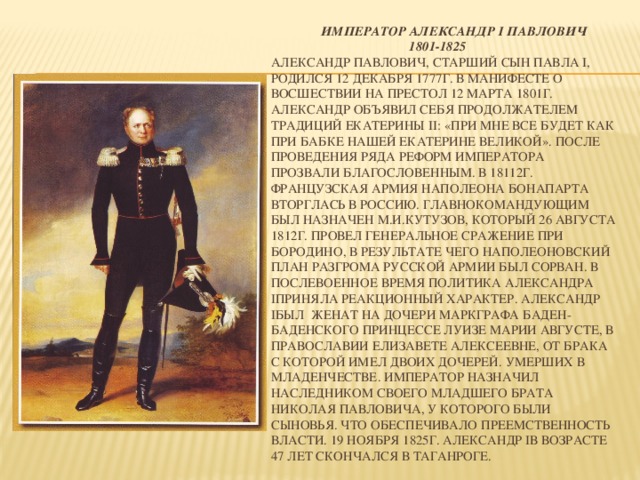 Император Александр I Павлович  1801-1825  Александр Павлович, старший сын Павла I, родился 12 декабря 1777г. В Манифесте о восшествии на престол 12 марта 1801г. Александр объявил себя продолжателем традиций Екатерины II: «При мне все будет как при бабке нашей Екатерине Великой». После проведения ряда реформ императора прозвали Благословенным. В 18112г. Французская армия Наполеона Бонапарта вторглась в Россию. Главнокомандующим был назначен М.И.Кутузов, который 26 августа 1812г. Провел генеральное сражение при Бородино, в результате чего наполеоновский план разгрома русской армии был сорван. В послевоенное время политика Александра Iприняла реакционный характер. Александр Iбыл женат на дочери маркграфа Баден-Баденского принцессе Луизе Марии Августе, в православии Елизавете Алексеевне, от брака с которой имел двоих дочерей. Умерших в младенчестве. Император назначил наследником своего младшего брата Николая Павловича, у которого были сыновья. Что обеспечивало преемственность власти. 19 ноября 1825г. Александр Iв возрасте 47 лет скончался в Таганроге.