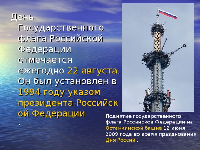 День Государственного флага Российской Федерации отмечается ежегодно 22 августа . Он был установлен в 1994 году  указом  президента Российской Федерации . Поднятие государственного флага Российской Федерации на Останкинской башне 12 июня 2009 года во время празднования Дня России .