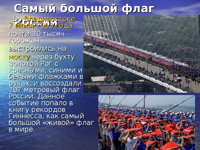 Самый большой флаг России    Во Владивостоке  7 июля  2013 года  почти 30 тысяч горожан  выстроились на  мосту через бухту Золотой Рог с красными, синими и белыми флажками в руках, и воссоздали 707 метровый флаг России. Данное событие попало в книгу рекордов Гиннесса, как самый большой «живой» флаг в мире.