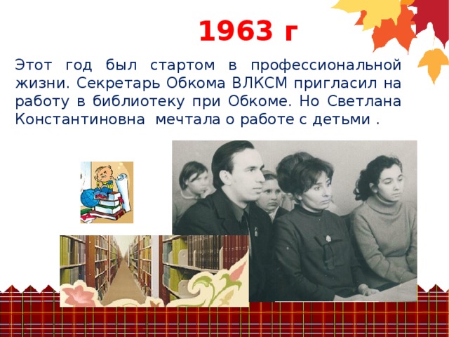 196 3 г Этот год был стартом в профессиональной жизни. Секретарь Обкома ВЛКСМ пригласил на работу в библиотеку при Обкоме. Но Светлана Константиновна мечтала о работе с детьми .