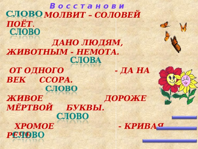 В о с с т а н о в и  МОЛВИТ – СОЛОВЕЙ ПОЁТ .   ДАНО ЛЮДЯМ, ЖИВОТНЫМ - НЕМОТА.   ОТ ОДНОГО    - ДА НА ВЕК ССОРА.  ЖИВОЕ      ДОРОЖЕ МЁРТВОЙ  БУКВЫ .   ХРОМОЕ   - КРИВАЯ РЕЧЬ .  - СЕРЕБРО, МОЛЧАНИЕ – ЗОЛОТО . …