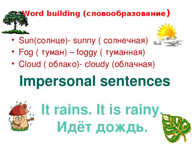 Word building (словообразование )   Sun(солнце)- sunny ( солнечная) Fog ( туман) – foggy ( туманная) Cloud ( облако)- cloudy (облачная) Impersonal sentences It rains. It is rainy. Идёт дождь.