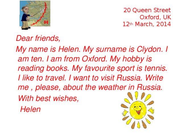20 Queen Street  Oxford, UK  12 th March, 2014  Dear friends,  My name is Helen. My surname is Clydon. I am ten. I am from Oxford. My hobby is reading books. My favourite sport is tennis. I like to travel. I want to visit Russia. Write me , please, about the weather in Russia.  With best wishes,  Helen