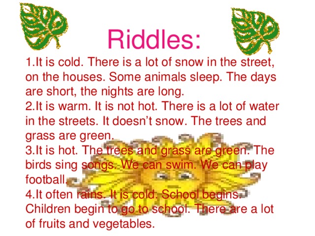 Riddles: 1.It is cold. There is a lot of snow in the street, on the houses. Some animals sleep. The days are short, the nights are long. 2.It is warm. It is not hot. There is a lot of water in the streets. It doesn’t snow. The trees and grass are green. 3.It is hot. The trees and grass are green. The birds sing songs. We can swim. We can play football. 4.It often rains. It is cold. School begins. Children begin to go to school. There are a lot of fruits and vegetables.
