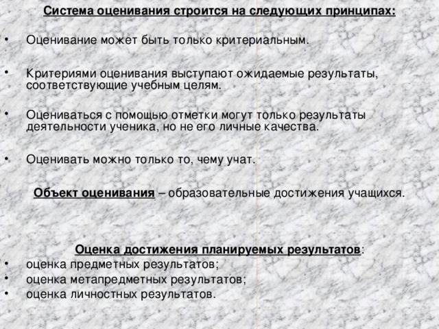 Система оценивания строится на следующих принципах: Оценивание может быть только критериальным.  Критериями оценивания выступают ожидаемые результаты, соответствующие учебным целям. Оцениваться с помощью отметки могут только результаты деятельности ученика, но не его личные качества.  Оценивать можно только то, чему учат.  Объект оценивания  – образовательные достижения учащихся. Оценка достижения планируемых результатов :