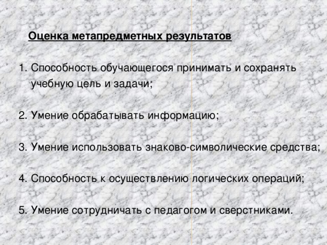 Оценка метапредметных результатов  1. Способность обучающегося принимать и сохранять  учебную цель и задачи;  2. Умение обрабатывать информацию;  3. Умение использовать знаково-символические средства;  4. Способность к осуществлению логических операций;  5. Умение сотрудничать с педагогом и сверстниками.