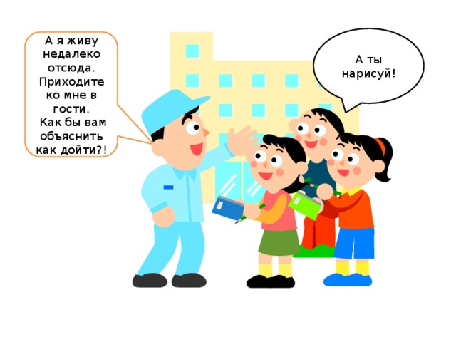 А ты нарисуй! А я живу недалеко отсюда. Приходите ко мне в гости.  Как бы вам объяснить как дойти?!