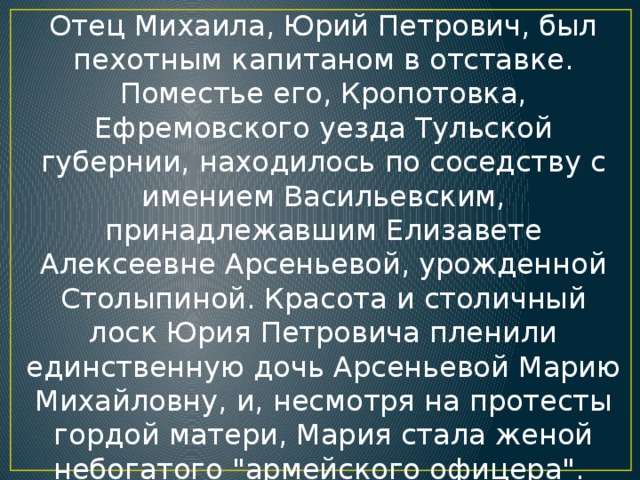 Отец Михаила, Юрий Петрович, был пехотным капитаном в отставке. Поместье его, Кропотовка, Ефремовского уезда Тульской губернии, находилось по соседству с имением Васильевским, принадлежавшим Елизавете Алексеевне Арсеньевой, урожденной Столыпиной. Красота и столичный лоск Юрия Петровича пленили единственную дочь Арсеньевой Марию Михайловну, и, несмотря на протесты гордой матери, Мария стала женой небогатого 