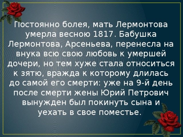 Постоянно болея, мать Лермонтова умерла весною 1817. Бабушка Лермонтова, Арсеньева, перенесла на внука всю свою любовь к умершей дочери, но тем хуже стала относиться к зятю, вражда к которому длилась до самой его смерти: уже на 9-й день после смерти жены Юрий Петрович вынужден был покинуть сына и уехать в свое поместье.