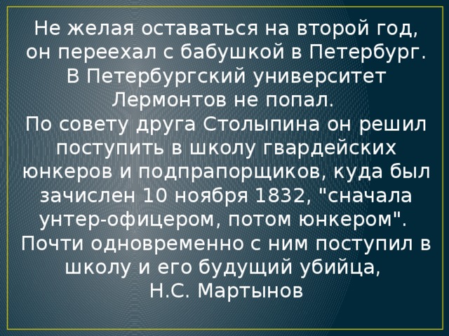 Не желая оставаться на второй год, он переехал с бабушкой в Петербург. В Петербургский университет Лермонтов не попал. По совету друга Столыпина он решил поступить в школу гвардейских юнкеров и подпрапорщиков, куда был зачислен 10 ноября 1832, 