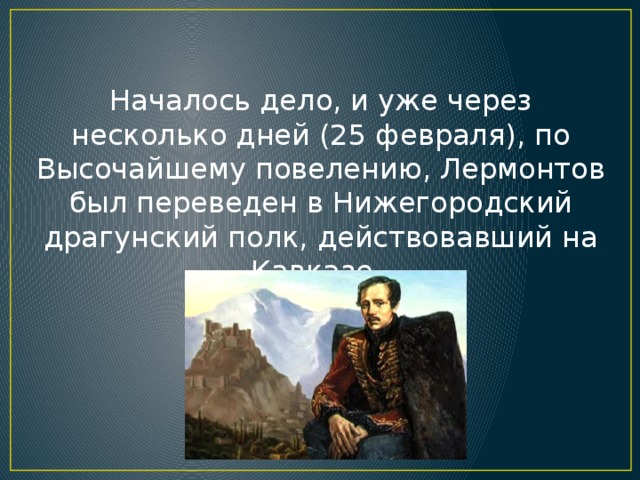 Началось дело, и уже через несколько дней (25 февраля), по Высочайшему повелению, Лермонтов был переведен в Нижегородский драгунский полк, действовавший на Кавказе.