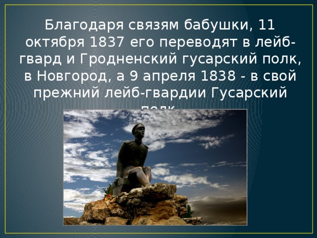 Благодаря связям бабушки, 11 октября 1837 его переводят в лейб-гвард и Гродненский гусарский полк, в Новгород, а 9 апреля 1838 - в свой прежний лейб-гвардии Гусарский полк.