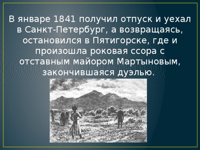 В январе 1841 получил отпуск и уехал в Санкт-Петербург, а возвращаясь, остановился в Пятигорске, где и произошла роковая ссора с отставным майором Мартыновым, закончившаяся дуэлью.