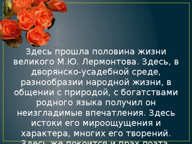 Здесь прошла половина жизни великого М.Ю. Лермонтова. Здесь, в дворянско-усадебной среде, разнообразии народной жизни, в общении с природой, с богатствами родного языка получил он неизгладимые впечатления. Здесь истоки его мироощущения и характера, многих его творений. Здесь же покоится и прах поэта.