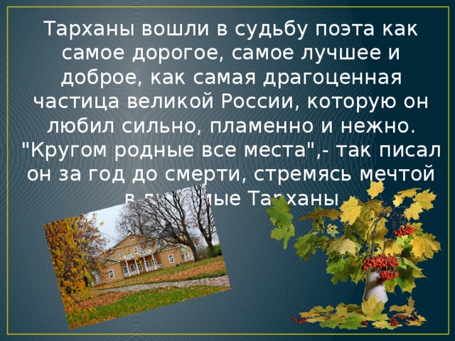 Тарханы вошли в судьбу поэта как самое дорогое, самое лучшее и доброе, как самая драгоценная частица великой России, которую он любил сильно, пламенно и нежно. 