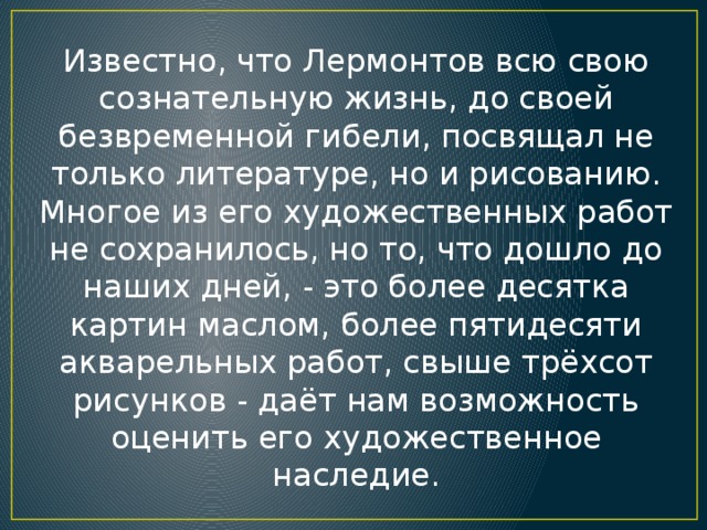 Известно, что Лермонтов всю свою сознательную жизнь, до своей безвременной гибели, посвящал не только литературе, но и рисованию. Многое из его художественных работ не сохранилось, но то, что дошло до наших дней, - это более десятка картин маслом, более пятидесяти акварельных работ, свыше трёхсот рисунков - даёт нам возможность оценить его художественное наследие.