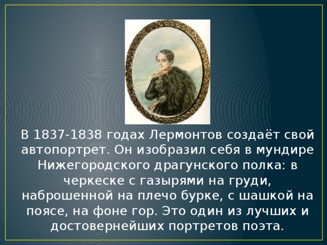 В 1837-1838 годах Лермонтов создаёт свой автопортрет. Он изобразил себя в мундире Нижегородского драгунского полка: в черкеске с газырями на груди, наброшенной на плечо бурке, с шашкой на поясе, на фоне гор. Это один из лучших и достовернейших портретов поэта.