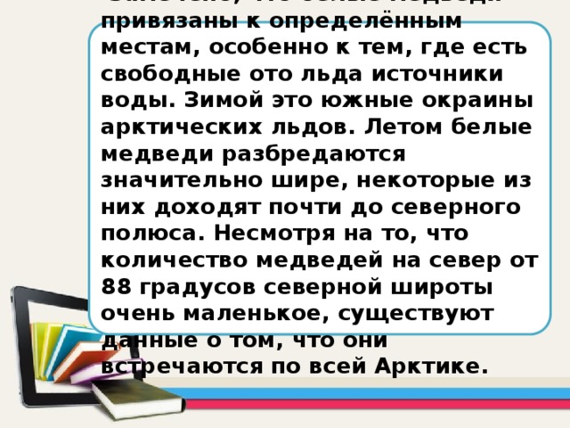 Замечено, что белые медведи привязаны к определённым местам, особенно к тем, где есть свободные ото льда источники воды. Зимой это южные окраины арктических льдов. Летом белые медведи разбредаются значительно шире, некоторые из них доходят почти до северного полюса. Несмотря на то, что количество медведей на север от 88 градусов северной широты очень маленькое, существуют данные о том, что они встречаются по всей Арктике.