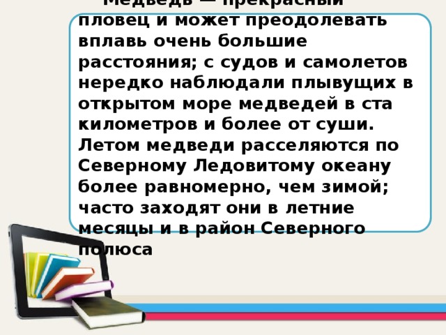 Медведь — прекрасный пловец и может преодолевать вплавь очень большие расстояния; с судов и самолетов нередко наблюдали плывущих в открытом море медведей в ста километров и более от суши. Летом медведи расселяются по Северному Ледовитому океану более равномерно, чем зимой; часто заходят они в летние месяцы и в район Северного полюса