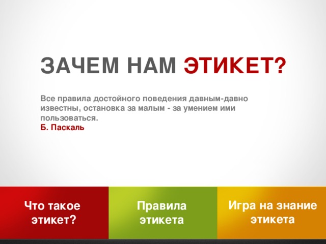 ЗАЧЕМ НАМ ЭТИКЕТ?  Все правила достойного поведения давным-давно известны, остановка за малым - за умением ими пользоваться. Б. Паскаль Игра на знание этикета Правила Что такое этикета этикет?