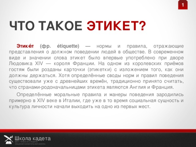 1 ЧТО ТАКОЕ ЭТИКЕТ? Этике́т (фр. étiquette) — нормы и правила, отражающие представления о должном поведении людей в обществе. В современном виде и значении слова этикет было впервые употреблено при дворе Людовика XIV — короля Франции. На одном из королевских приёмов гостям были розданы карточки (этикетки) с изложением того, как они должны держаться. Хотя определённые своды норм и правил поведения существовали уже с древнейших времён, традиционно принято считать, что странами-родоначальницами этикета являются Англия и Франция. Определённые моральные правила и манеры поведения зародились примерно в XIV веке в Италии, где уже в то время социальная сущность и культура личности начали выходить на одно из первых мест. Школа кадета МОУ «ТИМСКАЯ СРЕДНЯЯ ОБЩЕОБРАЗОВАТЕЛЬНАЯ ШКОЛА» 2