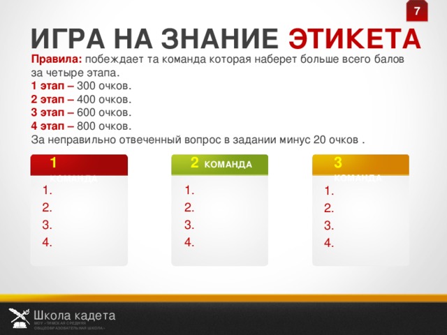 7 ИГРА НА ЗНАНИЕ ЭТИКЕТА Правила: побеждает та команда которая наберет больше всего балов за четыре этапа. 1 этап – 300 очков. 2 этап – 400 очков. 3 этап – 600 очков. 4 этап – 800 очков. За неправильно отвеченный вопрос в задании минус 20 очков .  3  КОМАНДА 2  КОМАНДА 1  КОМАНДА 1. 2. 3. 4. 1. 2. 3. 4. 1. 2. 3. 4. Школа кадета МОУ «ТИМСКАЯ СРЕДНЯЯ ОБЩЕОБРАЗОВАТЕЛЬНАЯ ШКОЛА»