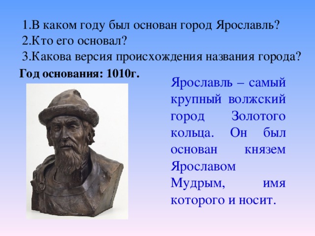 1.В каком году был основан город Ярославль? 2.Кто его основал? 3.Какова версия происхождения названия города? Год основания: 1010г. Ярославль – самый крупный волжский город Золотого кольца. Он был основан князем Ярославом Мудрым, имя которого и носит.