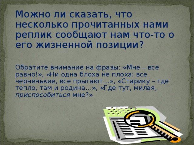 Наташа входит. За нею - Лука с палкой в руке, с котомкой за плечами, котелком и чайником у пояса. Лука: Доброго здоровья, народ честной! Пепел(приглаживая усы): А – а, Наташа! Бубнов(Луке): Был честной, да позапрошлой весной… Наташа: Вот – новый постоялец… Лука: Мне – все равно! Я и жуликов уважаю, по-моему, ни одна блоха – не плоха: все – черненькие, все – прыгают… так-то. Где тут, милая, приспособиться мне? Наташа(указывая на дверь в кухню): Туда иди, дедушка… Лука: Спасибо, девушка! Туда так туда…Старику – где тепло, там и родина…