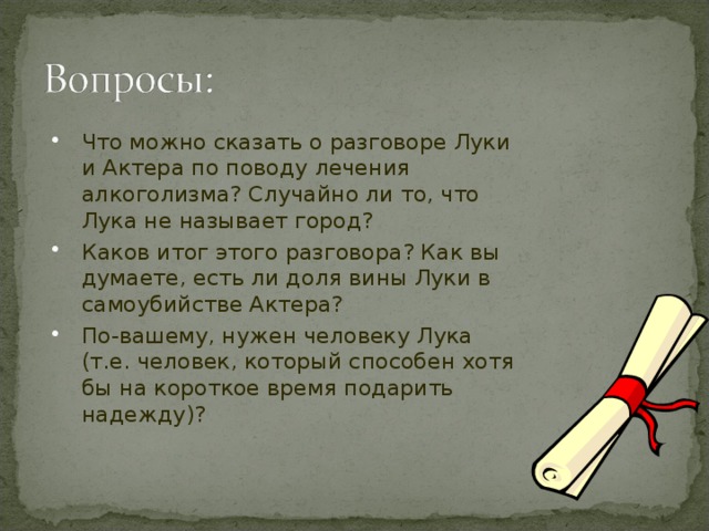 Актер: Раньше, когда мой организм не был отравлен алкоголем, у меня, старик, была хорошая память… А теперь вот…кончено, брат! Все кончено для меня! Я всегда читал это стихотворение с большим успехом…гром аплодисментов! Ты…не знаешь, что такое аплодисменты…это, брат, как…водка!.. Бывало, выйду, встану вот так… Встану…и… Ничего не помню…ни слова…не помню! Любимое стихотворение…плохо это, старик? Лука: … Ты…лечись!... пьяница – тоже человек… От пьянства нынче лечат… А это…в одном городе…название у него эдакое…