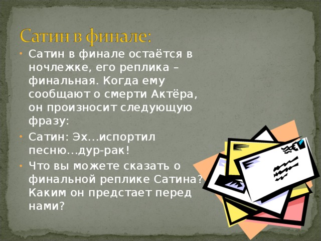 Какова же его правда? Никакого позитива у Сатина нет, но, в противовес позиции Луки, герой решительно и бесповоротно отрицает ложь, называя её «религией рабов и хозяев»: «Ложь – религия рабов и хозяев… Правда – бог свободного человека!».