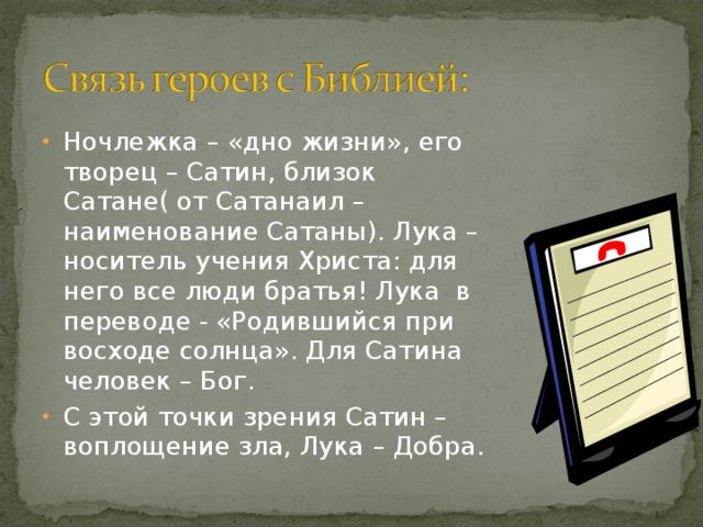 Горький выделяет две правды: «правду-истину» и «правду-мечту». Эти «правды» не совпадают. Ложь Сатина, в отличие от Луки, имеет идеальное обоснование не в прошлом и настоящем, а в будущем – в перспективе слияния человечества на основах разумного преобразования жизни. Вместо «любви к ближнему» Сатин предлагает «любовь к дальнему», к абстрактному Человеку, человеку-мечте.