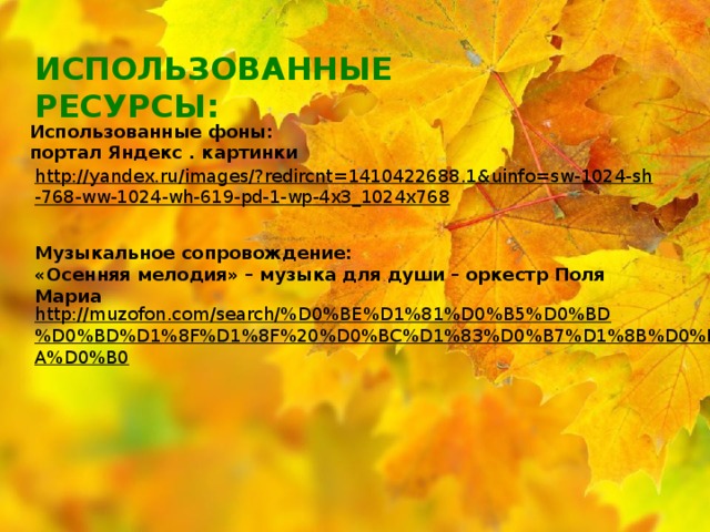 ИСПОЛЬЗОВАННЫЕ РЕСУРСЫ: Использованные фоны: портал Яндекс . картинки http://yandex.ru/images/?redircnt=1410422688.1&uinfo=sw-1024-sh-768-ww-1024-wh-619-pd-1-wp-4x3_1024x768  Музыкальное сопровождение: «Осенняя мелодия» – музыка для души – оркестр Поля Мариа http://muzofon.com/search/%D0%BE%D1%81%D0%B5%D0%BD%D0%BD%D1%8F%D1%8F%20%D0%BC%D1%83%D0%B7%D1%8B%D0%BA%D0%B0