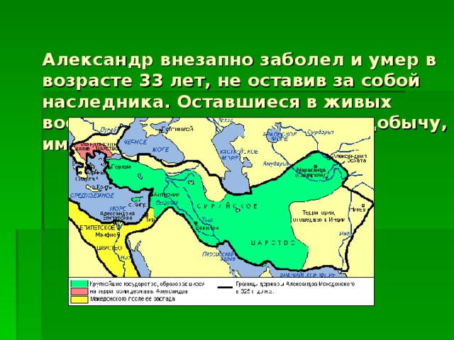 Александр внезапно заболел и умер в возрасте 33 лет, не оставив за собой наследника. Оставшиеся в живых военачальники начали делить добычу, империя распалась.