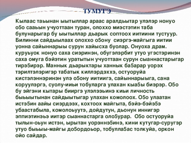 ТУМУГЭ Кылаас таьынан ыытыллар араас аралдьытар улэлэр нонуо о5о сааьын учуоттаан туран, олоххо миэстэтин таба булунарыгар бу ыытыллар дьарык соптоох иитиини тустуур. Билинни сайдыылаах олоххо о5ону сиэргэ-майгыга иитии уонна сайыннарыы сурун хайысха буолар. Онуоха драм. куруьуок нонуо саха сиэринэн, обугэлэрбит утуо угэстэринэн саха омуга бэйэтин уратытын учуоттаан сурун сыаннастарыгар тирэ5ирэр. Маннык дьарыктары ханнык ба5арар уорэх тэрилтэлэригэр табатык киллэрдэххэ, остуоруйа кистэлэннэринэн улэ о5ону иитиигэ, сайыннарыыга, сана коруулэргэ, суолу-ииьи тобуларга улахан кыа5ы биэрэр. О5о бу эйгэни кытары бииргэ улэлээьинэ киьи личность быьыытынан сайдыытыгар улахан комолоох. О5о улаатан истэ5ин аайы сиэрдээх, кохтоох майгыта, бэйэ-бэйэ5э убаастабыла, комолоьуутэ, дойдутун, дьонун иннигэр эппиэтинэьэ иитэр сыаннастарга оло5урар. О5о остуоруйа тылын-оьун истэн, ырытан уорэннэ5инэ, кини кутугар-суругэр утуо быьыы-майгы до5ордоьор, тобулла5ас толкуйа, оркон ойо сайдар.