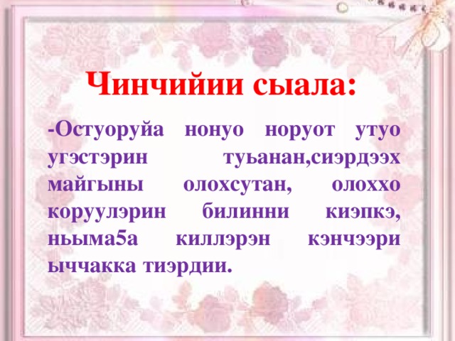 Чинчийии сыала:  -Остуоруйа нонуо норуот утуо угэстэрин туьанан,сиэрдээх майгыны олохсутан, олоххо коруулэрин билинни киэпкэ, ньыма5а киллэрэн кэнчээри ыччакка тиэрдии.