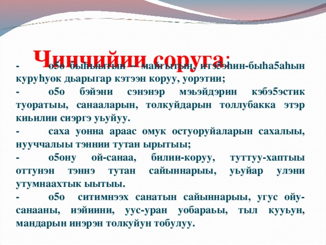 Чинчийии соруга :   -  о5о быhыытын – майгытын, итэ5эhин-быhа5аhын куруhуок дьарыгар кэтээн коруу, уорэтии; -  о5о бэйэни сэнэнэр мэьэйдэрин кэбэ5эстик туоратыы, санааларын, толкуйдарын толлубакка этэр киьилии сиэргэ уьуйуу. -  саха уонна араас омук остуоруйаларын сахалыы, нууччалыы тэннии тутан ырытыы; -  о5ону ой-санаа, билии-коруу, туттуу-хаптыы оттунэн тэннэ тутан сайыннарыы, уьуйар улэни утумнаахтык ыытыы. -  о5о ситимнээх санатын сайыннарыы, угус ойу-санааны, иэйиини, уус-уран уобараьы, тыл кууьун, мандарын инэрэн толкуйун тобулуу.