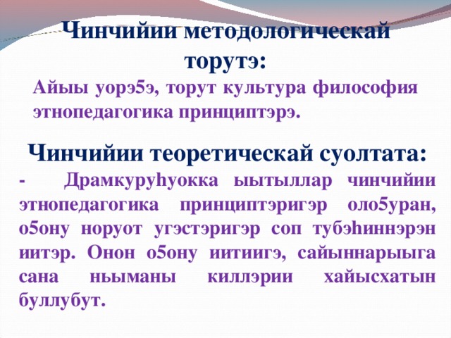 Чинчийии методологическай торутэ: Айыы уорэ5э, торут культура философия этнопедагогика принциптэрэ. Чинчийии теоретическай суолтата: -  Драмкуруhуокка ыытыллар чинчийии этнопедагогика принциптэригэр оло5уран, о5ону норуот угэстэригэр соп тубэhиннэрэн иитэр. Онон о5ону иитиигэ, сайыннарыыга сана ньыманы киллэрии хайысхатын буллубут.