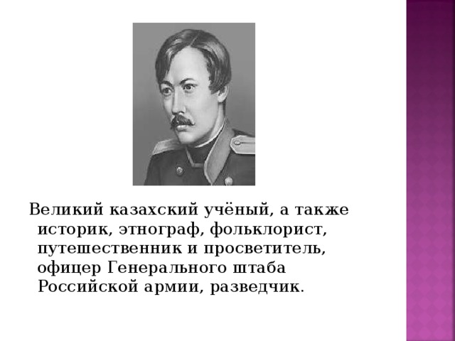 Великий казахский учёный, а также историк, этнограф, фольклорист, путешественник и просветитель, офицер Генерального штаба Российской армии, разведчик.