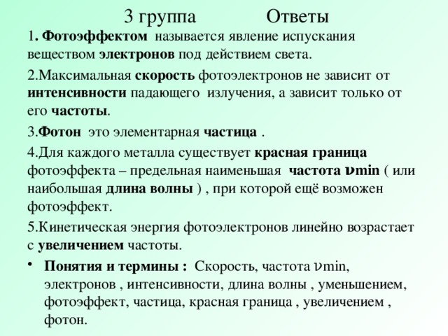 3 группа Ответы 1 . Фотоэффектом называется явление испускания веществом электронов под действием света. 2.Максимальная скорость фотоэлектронов не зависит от интенсивности падающего излучения, а зависит только от его частоты . 3. Фотон это элементарная частица . 4.Для каждого металла существует красная граница фотоэффекта – предельная наименьшая частота νmin ( или наибольшая длина волны ) , при которой ещё возможен фотоэффект. 5.Кинетическая энергия фотоэлектронов линейно возрастает с увеличением частоты.