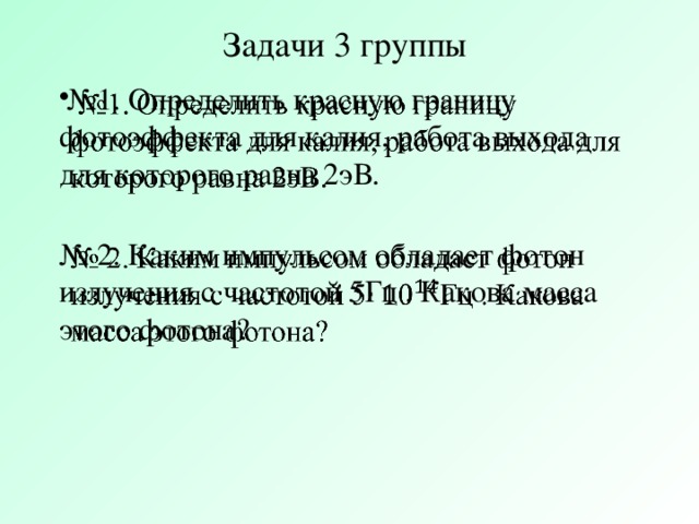 Задачи 3 группы  № 1. Определить красную границу фотоэффекта для калия, работа выхода для которого равна 2эВ.   № 2. Каким импульсом обладает фотон излучения с частотой 5Гц . Какова масса этого фотона?